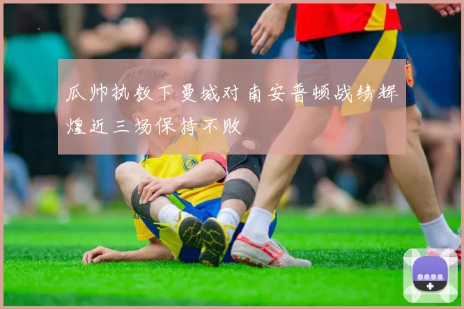 瓜帅执教下曼城对南安普顿战绩辉煌近三场保持不败