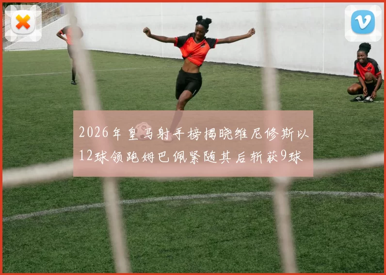 2026年皇马射手榜揭晓维尼修斯以12球领跑姆巴佩紧随其后斩获9球