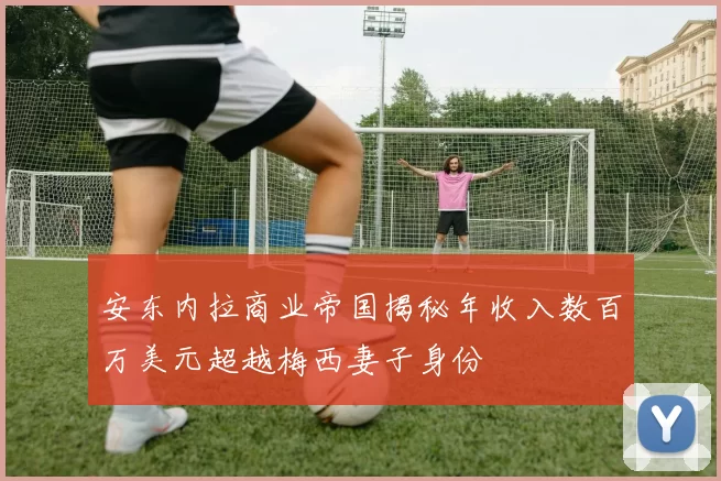 安东内拉商业帝国揭秘年收入数百万美元超越梅西妻子身份