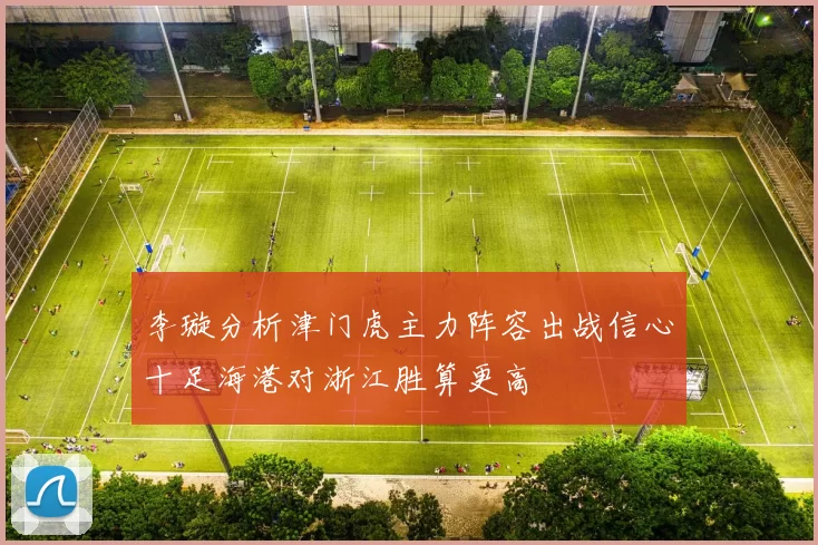 李璇分析津门虎主力阵容出战信心十足海港对浙江胜算更高