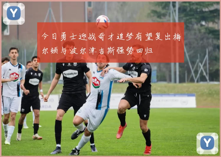 今日勇士迎战奇才追梦有望复出梅尔顿与波尔津吉斯强势回归
