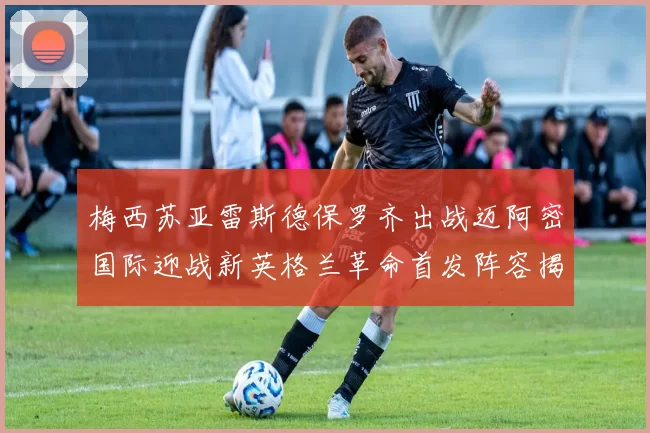 梅西苏亚雷斯德保罗齐出战迈阿密国际迎战新英格兰革命首发阵容揭晓