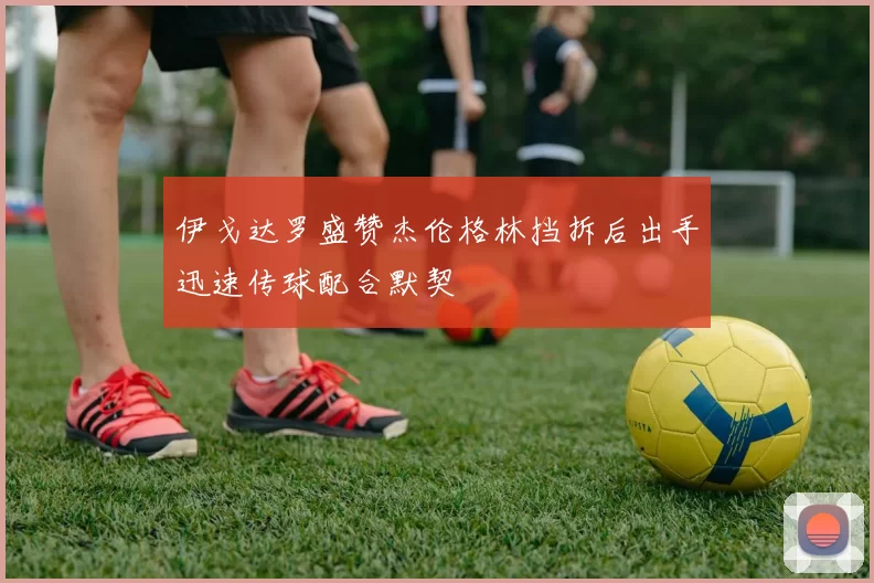 伊戈达罗盛赞杰伦格林挡拆后出手迅速传球配合默契