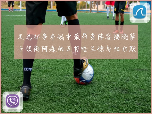 足总杯争夺战中最昂贵阵容揭晓萨卡领衔阿森纳五将哈兰德与帕尔默同在列