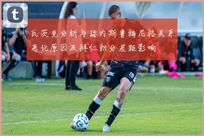 瓦茨克分析与赫内斯鲁梅尼格关系恶化原因及拜仁积分差距影响
