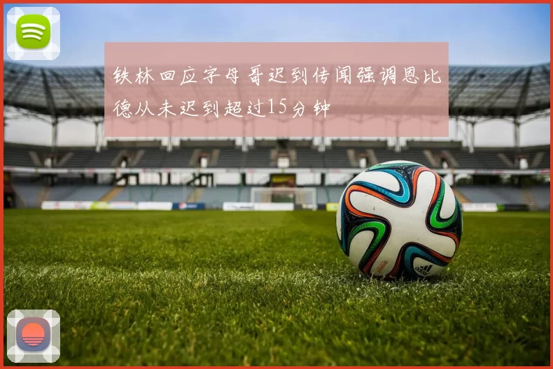 铁林回应字母哥迟到传闻强调恩比德从未迟到超过15分钟