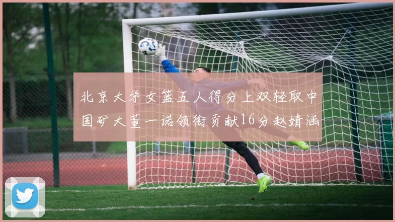 北京大学女篮五人得分上双轻取中国矿大董一诺领衔贡献16分赵婧涵接近双双