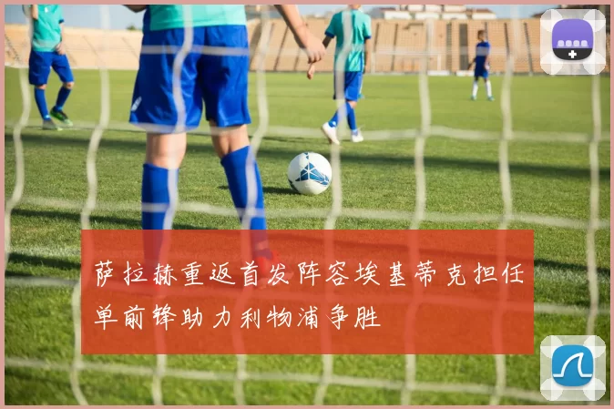 萨拉赫重返首发阵容埃基蒂克担任单前锋助力利物浦争胜