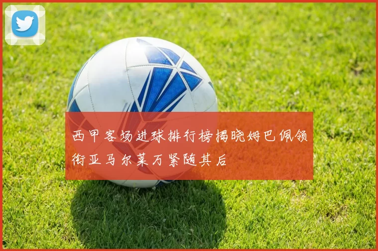 西甲客场进球排行榜揭晓姆巴佩领衔亚马尔莱万紧随其后