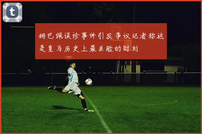 姆巴佩误诊事件引发争议记者称这是皇马历史上最丢脸的时刻