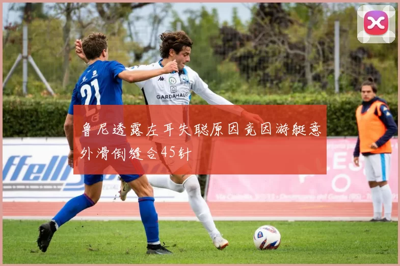 鲁尼透露左耳失聪原因竟因游艇意外滑倒缝合45针
