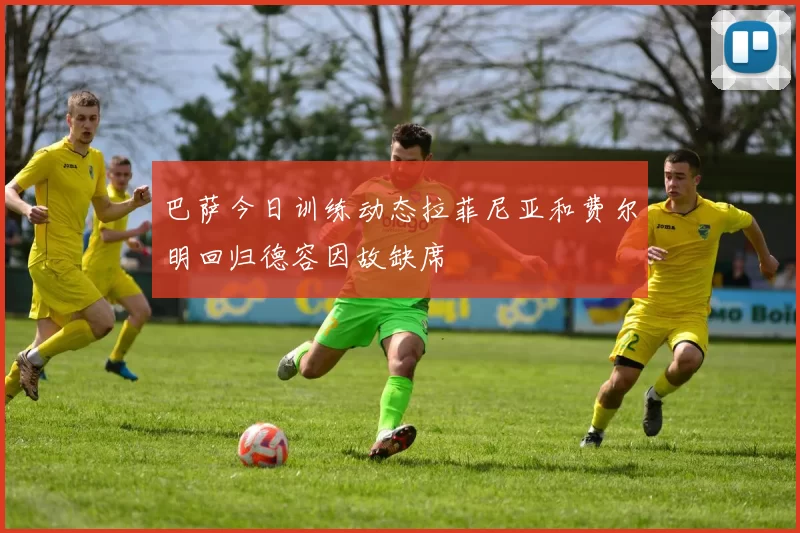 巴萨今日训练动态拉菲尼亚和费尔明回归德容因故缺席