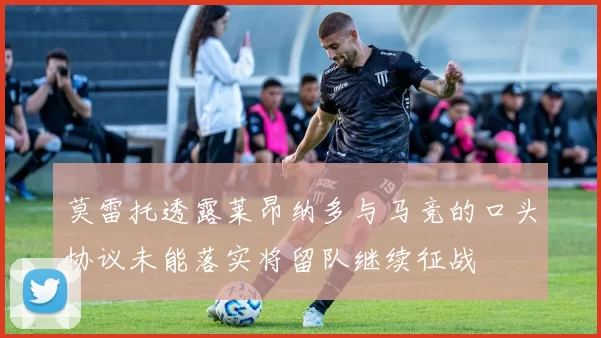莫雷托透露莱昂纳多与马竞的口头协议未能落实将留队继续征战