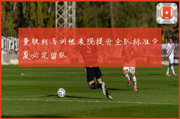 曼联利马训练表现提升全队标准今夏必定留队